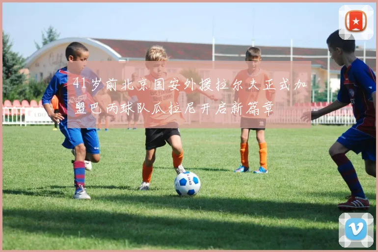 41岁前北京国安外援拉尔夫正式加盟巴丙球队瓜拉尼开启新篇章