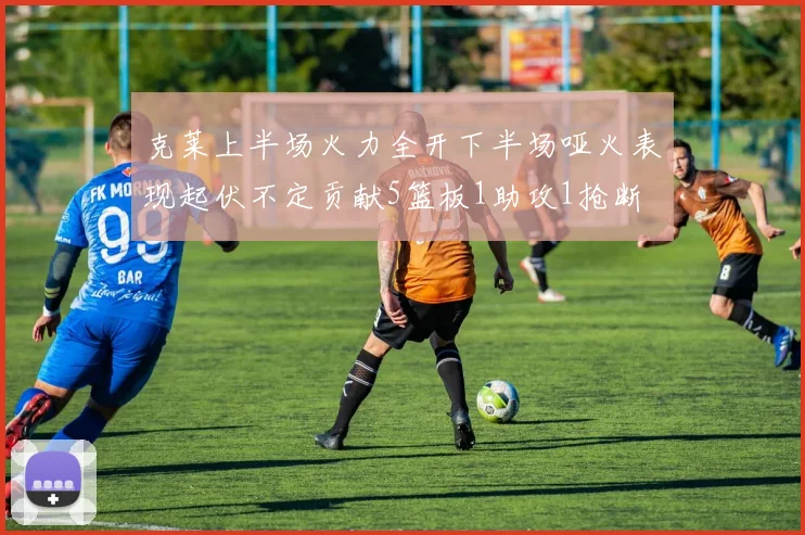 克莱上半场火力全开下半场哑火表现起伏不定贡献5篮板1助攻1抢断