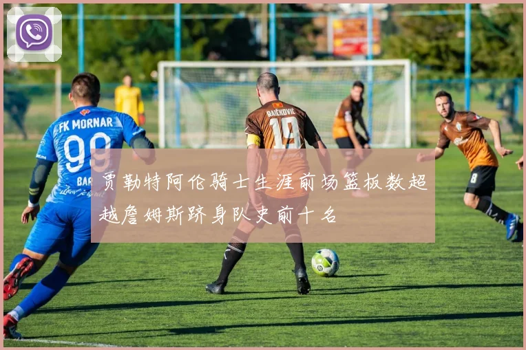 贾勒特阿伦骑士生涯前场篮板数超越詹姆斯跻身队史前十名
