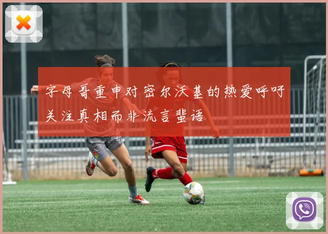 字母哥重申对密尔沃基的热爱呼吁关注真相而非流言蜚语