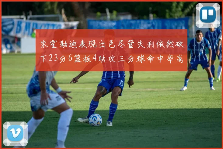 朱霍勒迪表现出色尽管失利依然砍下23分6篮板4助攻三分球命中率高达50