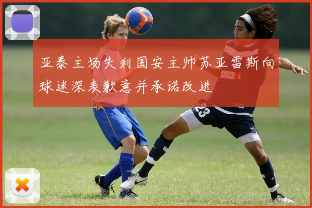 亚泰主场失利国安主帅苏亚雷斯向球迷深表歉意并承诺改进