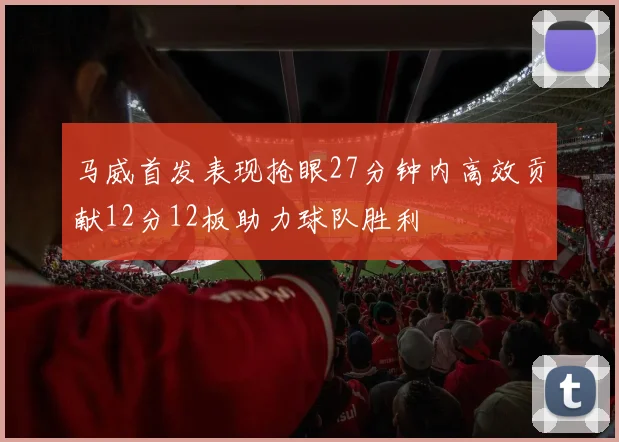 马威首发表现抢眼27分钟内高效贡献12分12板助力球队胜利