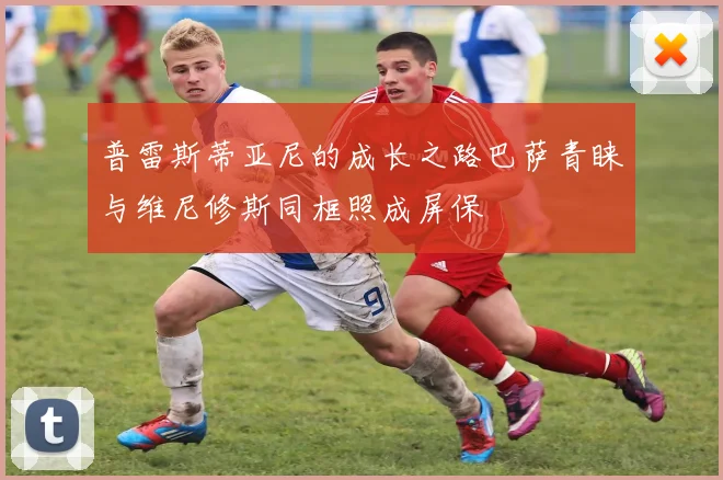 普雷斯蒂亚尼的成长之路巴萨青睐与维尼修斯同框照成屏保
