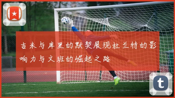 吉米与库里的默契展现杜兰特的影响力与文班的崛起之路