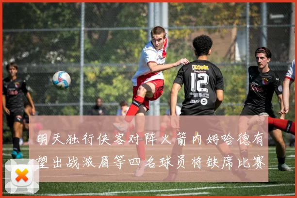明天独行侠客对阵火箭内姆哈德有望出战浓眉等四名球员将缺席比赛