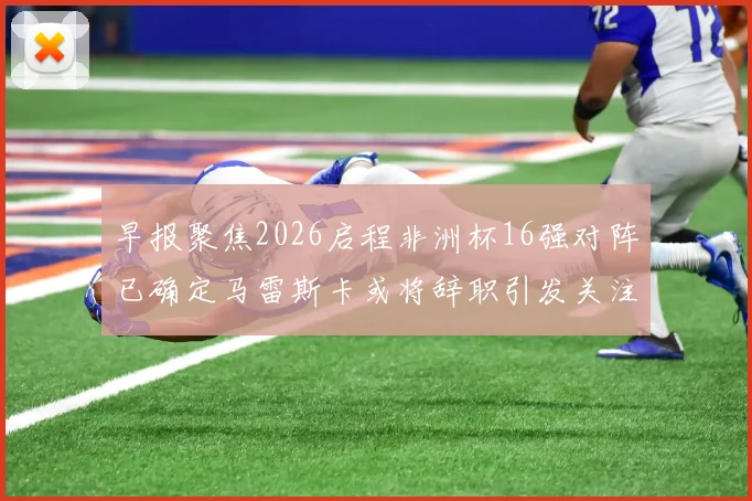 早报聚焦2026启程非洲杯16强对阵已确定马雷斯卡或将辞职引发关注