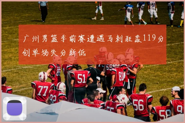广州男篮季前赛遭遇马刺狂轰119分创单场失分新低