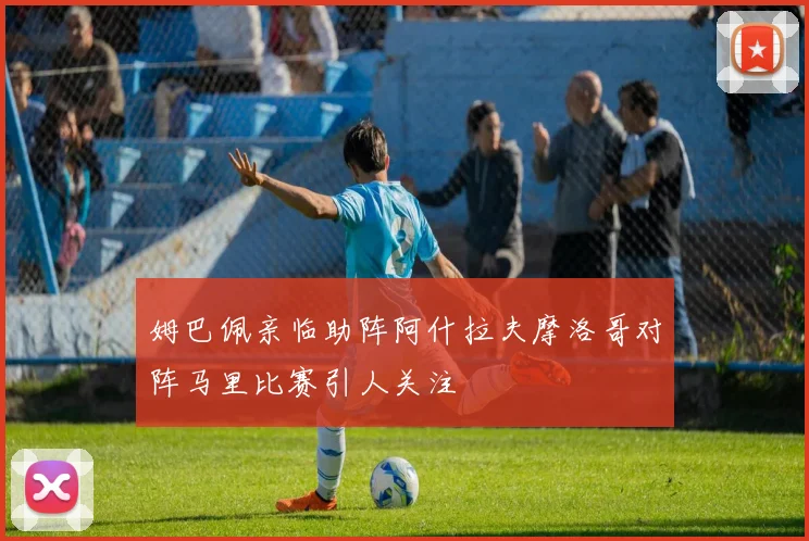 姆巴佩亲临助阵阿什拉夫摩洛哥对阵马里比赛引人关注