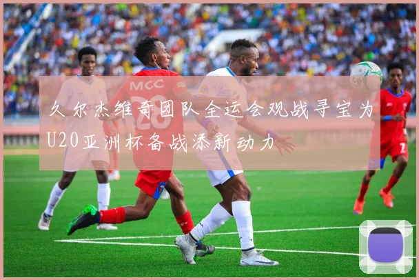 久尔杰维奇团队全运会观战寻宝为U20亚洲杯备战添新动力