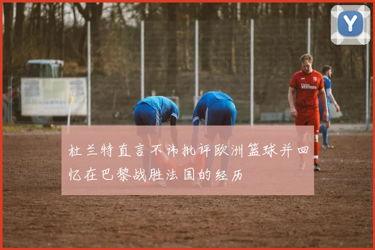 杜兰特直言不讳批评欧洲篮球并回忆在巴黎战胜法国的经历