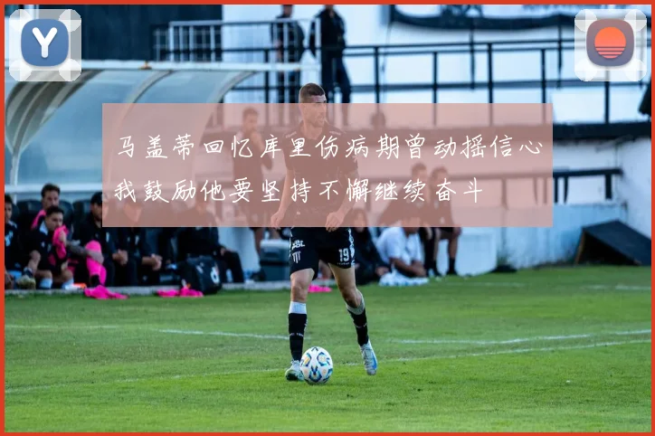 马盖蒂回忆库里伤病期曾动摇信心我鼓励他要坚持不懈继续奋斗