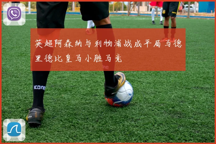 英超阿森纳与利物浦战成平局马德里德比皇马小胜马竞