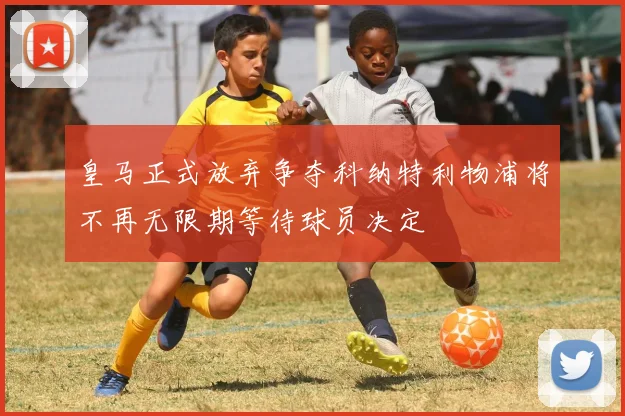皇马正式放弃争夺科纳特利物浦将不再无限期等待球员决定