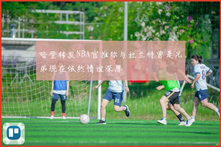 哈登转发NBA官推称与杜兰特曾是兄弟现在依然情谊深厚