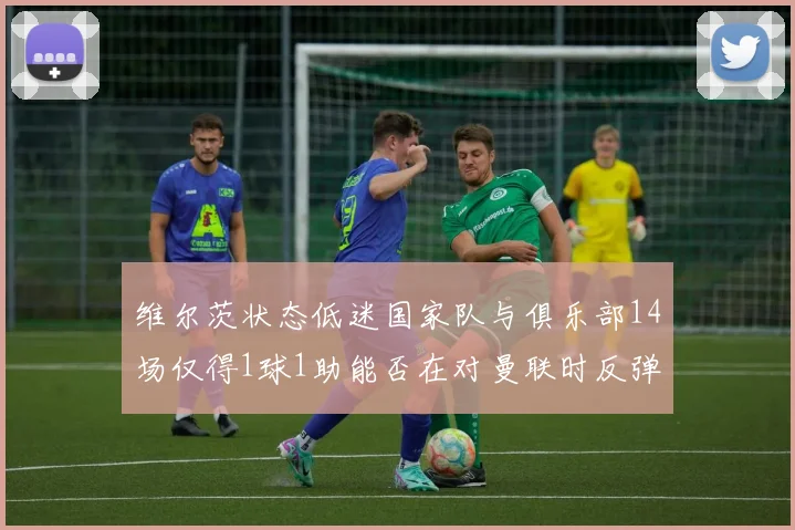 维尔茨状态低迷国家队与俱乐部14场仅得1球1助能否在对曼联时反弹