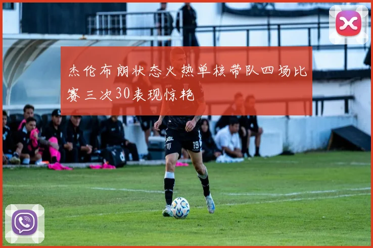 杰伦布朗状态火热单核带队四场比赛三次30表现惊艳