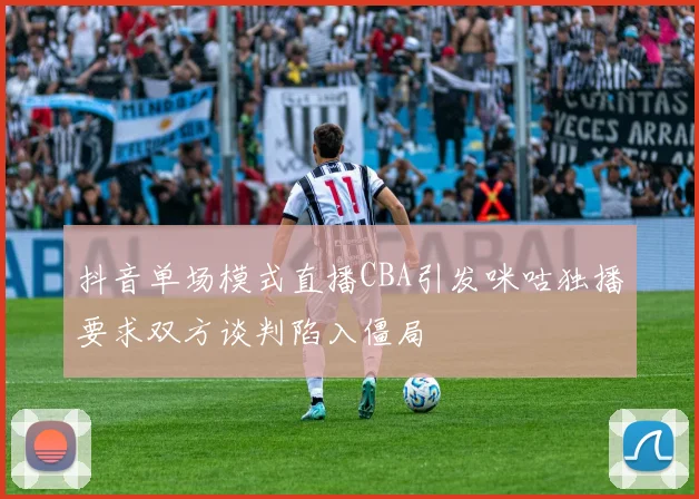 抖音单场模式直播CBA引发咪咕独播要求双方谈判陷入僵局