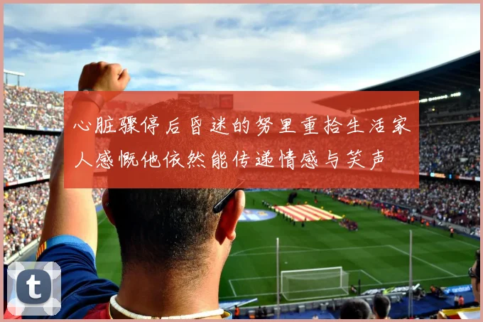 心脏骤停后昏迷的努里重拾生活家人感慨他依然能传递情感与笑声