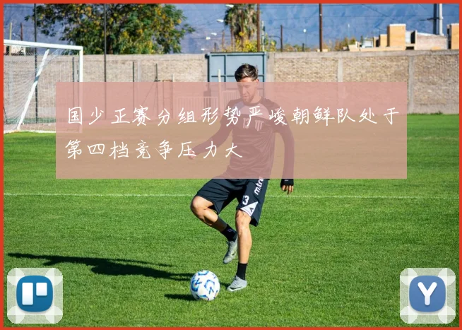 国少正赛分组形势严峻朝鲜队处于第四档竞争压力大