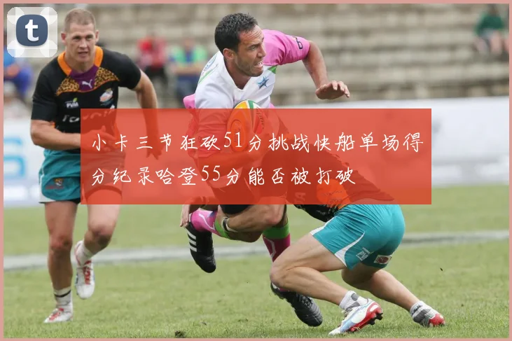 小卡三节狂砍51分挑战快船单场得分纪录哈登55分能否被打破