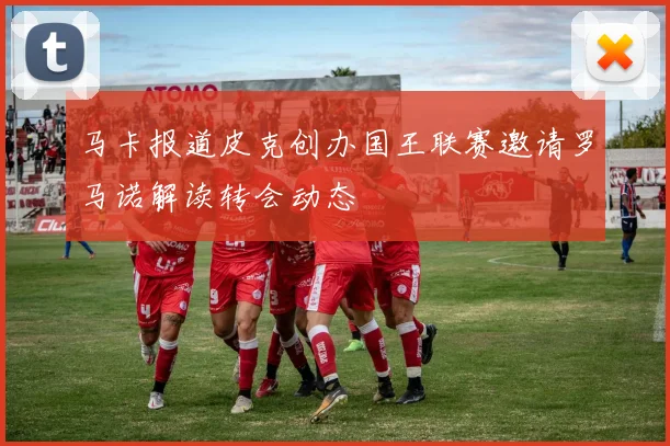 马卡报道皮克创办国王联赛邀请罗马诺解读转会动态