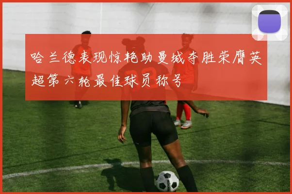 哈兰德表现惊艳助曼城夺胜荣膺英超第六轮最佳球员称号