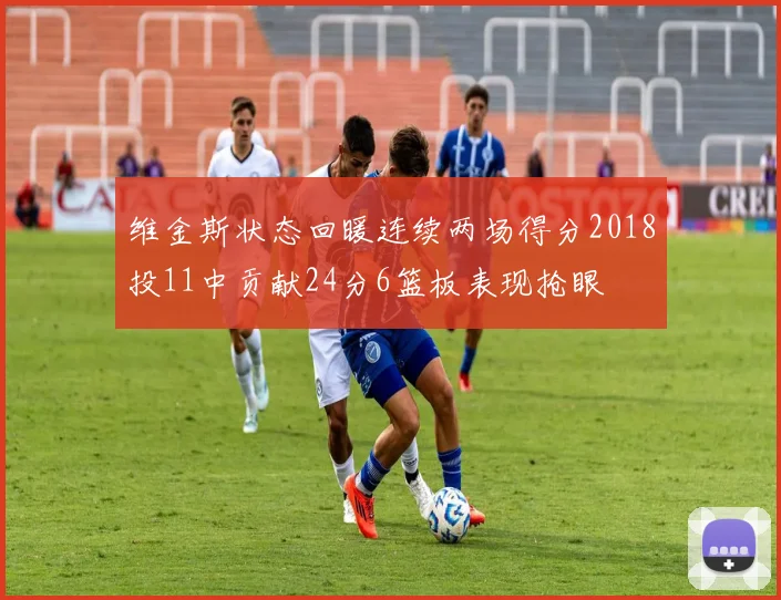 维金斯状态回暖连续两场得分2018投11中贡献24分6篮板表现抢眼