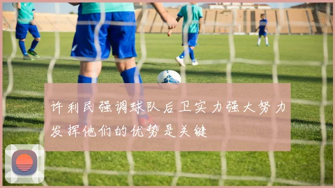许利民强调球队后卫实力强大努力发挥他们的优势是关键