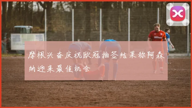 摩根兴奋庆祝欧冠抽签结果称阿森纳迎来最佳机会