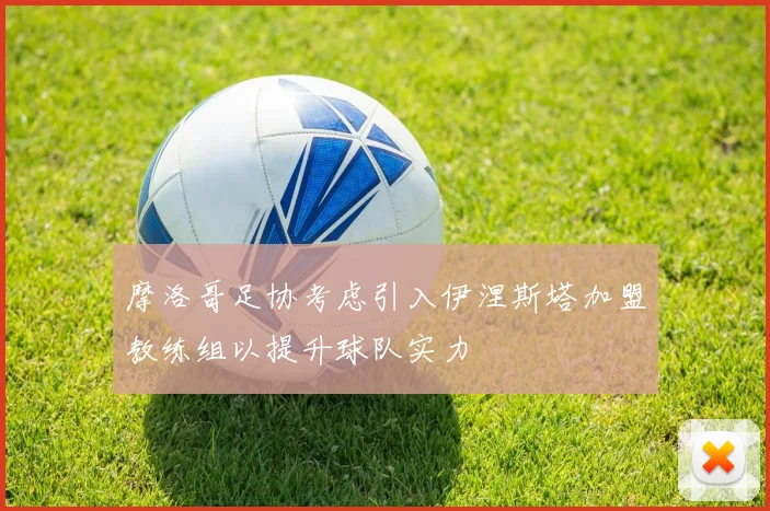 摩洛哥足协考虑引入伊涅斯塔加盟教练组以提升球队实力