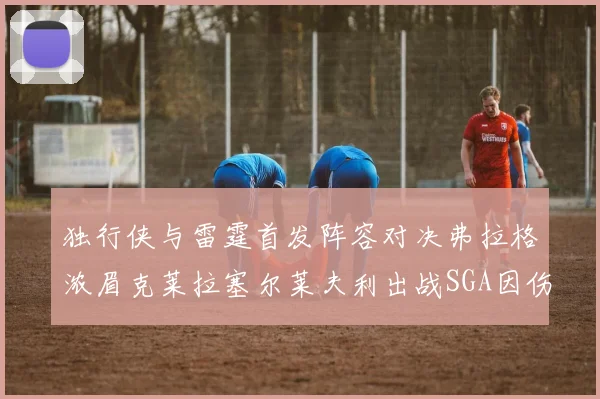 独行侠与雷霆首发阵容对决弗拉格浓眉克莱拉塞尔莱夫利出战SGA因伤缺席