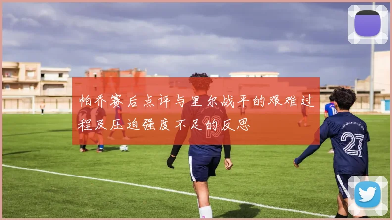 帕乔赛后点评与里尔战平的艰难过程及压迫强度不足的反思