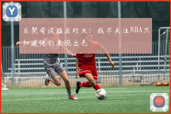 东契奇谈猛龙对决：我不关注NBA只知道他们表现出色